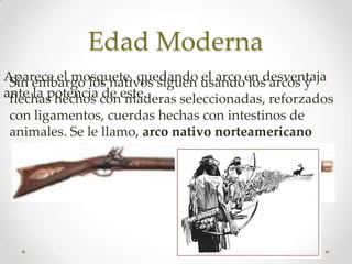 Edad Moderna
Aparece el mosquete, quedando usandoen desventaja
 Sin embargo los nativos siguen el arco los arcos y
ante la potencia coneste.
 flechas hechos de maderas seleccionadas, reforzados
con ligamentos, cuerdas hechas con intestinos de
animales. Se le llamo, arco nativo norteamericano
 
