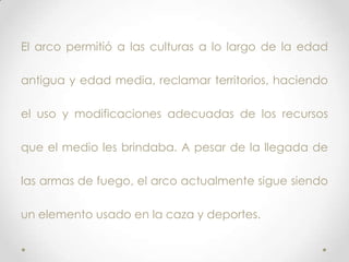 El arco permitió a las culturas a lo largo de la edad

antigua y edad media, reclamar territorios, haciendo

el uso y modificaciones adecuadas de los recursos

que el medio les brindaba. A pesar de la llegada de

las armas de fuego, el arco actualmente sigue siendo

un elemento usado en la caza y deportes.
 