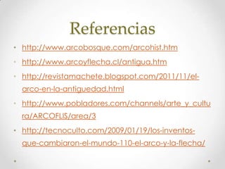 Referencias
• http://www.arcobosque.com/arcohist.htm
• http://www.arcoyflecha.cl/antigua.htm
• http://revistamachete.blogspot.com/2011/11/el-
  arco-en-la-antiguedad.html
• http://www.pobladores.com/channels/arte_y_cultu
  ra/ARCOFLIS/area/3
• http://tecnoculto.com/2009/01/19/los-inventos-
  que-cambiaron-el-mundo-110-el-arco-y-la-flecha/
 