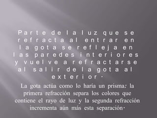 P a r t e d e l a l u z q u e s e
r e f r a c t a a l e n t r a r e n
l a g o t a s e r e f l e j a e n
l a s p a r e d e s i n t e r i o r e s
y v u e l v e a r e f r a c t a r s e
a l s a l i r d e l a g o t a a l
e x t e r i o r .
La gota actúa como lo haría un prisma: la
primera refracción separa los colores que
contiene el rayo de luz y la segunda refracción
incrementa aún más esta separación.
 