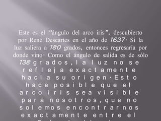 Este es el “ángulo del arco iris”, descubierto
por René Descartes en el año de 1637. Si la
luz saliera a 180 grados, entonces regresaría por
donde vino. Como el ángulo de salida es de sólo
138 g r a d o s , l a l u z n o s e
r e f l e j a e x a c t a m e n t e
h a c i a s u o r i g e n . E s t o
h a c e p o s i b l e q u e e l
a r c o i r i s s e a v i s i b l e
p a r a n o s o t r o s , q u e n o
s o l e m o s e n c o n t r a r n o s
e x a c t a m e n t e e n t r e e l
 