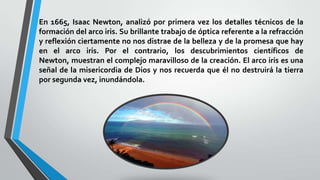 En 1665, Isaac Newton, analizó por primera vez los detalles técnicos de la
formación del arco iris. Su brillante trabajo de óptica referente a la refracción
y reflexión ciertamente no nos distrae de la belleza y de la promesa que hay
en el arco iris. Por el contrario, los descubrimientos científicos de
Newton, muestran el complejo maravilloso de la creación. El arco iris es una
señal de la misericordia de Dios y nos recuerda que él no destruirá la tierra
por segunda vez, inundándola.
 