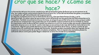 ¿Por qué se hace? Y ¿Cómo se
hace?La formación del arco iris ocurre cuando la luz del sol atraviesa gotas de lluvia que se encuentran en el
aire, las cuales actúan como prisma dando forma al arco iris. La luz del sol atraviesa las gotas y se quiebra
a un ángulo de 138º de la dirección de la que provenía.
En algunas ocasiones el arco iris no tiene forma de arco, sino que tiene forma circular, y se lo
denomina halo. En estos casos las que actúan como refractoras son las partículas de hielo presentes en la
Troposfera.También encontramos el arco iris lunar, en el que la que emite la luz es la Luna, aunque suelen
ser tenues en comparación a los producidos por el sol debido a que la presencia de luz emitida es menor.
Es importante notar la altura del Sol cuando uno observa un arco iris, pues es algo que ayuda a determinar
qué tanto alcanza uno a ver de él: cuanto más bajo se encuentre el sol, más alta será la cresta del arco iris
y viceversa. Alguien que pueda elevarse un poco sobre la superficie de laTierra, se daría cuenta de que
ciertos arcos iris continúan por debajo del horizonte. Quienes escalan montañas altas han logrado ver en
ocasiones una buena parte de arcos iris circulares completos. Pero ni siquiera las montañas poseen la
suficiente altura como para poder llegar a observar un arco iris circular en su totalidad.
 