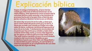 Explicación bíblica
Según el antiguo testamento, el arco iris fue
creado por Dios tras el Diluvio Universal. En el
relato bíblico, éste aparecería como muestra de la
voluntad divina y para recordar a los hombres la
promesa hecha por el propio Dios a Noé de que
jamás volvería a destruir la tierra con un diluvio.
De veras doy mi arco iris en la nube, y tiene que
servir como señal del pacto entre yo y la tierra.Y
tiene que suceder que cuando yo traiga una nube
sobre la tierra, entonces ciertamente aparecerá el
arco iris en la nube.Y ciertamente me acordaré de
mi pacto que hay entre yo y ustedes y toda alma
viviente entre toda carne; y nunca más llegarán a
ser las aguas un diluvio para arruinar toda carne.
"Por este motivo también el arco iris es el símbolo
moderno del movimiento Noájida ya que
simboliza el pacto que Dios hizo con Noaj (Noé) y
su descendencia para siempre, el cual tendría su
máxima expresión en el cumplimiento de Las siete
Leyes de los Hijos de Noaj.
 