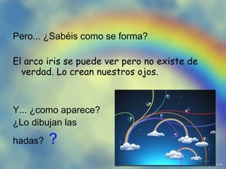 Pero... ¿Sabéis como se forma? El arco iris se puede ver pero no existe de verdad. Lo crean nuestros ojos. Y... ¿como aparece? ¿Lo dibujan las hadas? ?