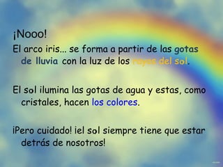 ¡Nooo! El arco iris... se forma a partir de las gotas de lluvia con la luz de los rayos del s o l . El s o l ilumina las gotas de agua y estas, como cristales, hacen los colores . ¡Pero cuidado! ¡el s o l siempre tiene que estar detrás de nosotros!
