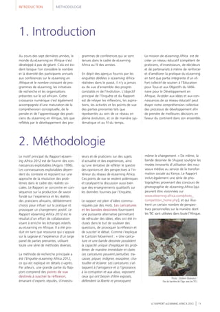 Au cours des sept dernières années, le
monde du eLearning en Afrique s'est
développé à pas de géant. Cela est évi-
dent lorsque l'on considère le nombre
et la diversité des participants annuels
aux conférences sur le eLearning en
Afrique et le nombre croissant de pro-
grammes de eLearning, les initiatives
de recherche et les organisations
présentes sur le sol africain. Cette
croissance numérique s'est également
accompagnée d'une maturation de la
compréhension conceptuelle, de la
pensée et de l'apprentissage des prati-
ciens du eLearning en Afrique, tels que
reflétés par le développement des pro-
grammes de conférences qui se sont
tenues dans le cadre de eLearning
Africa au fil des années.
En dépit des aperçus fournis par les
enquêtes dédiées à eLearning Africa
réalisées dans le passé, il n'y a jamais
eu de vue d'ensemble des progrès
constatés ni de l'évolution. L'objectif
principal de l'Enquête et du Rapport
est de relayer les réflexions, les aspira-
tions, les activités et les points de vue
des parties prenantes tels que
représentés au sein de ce réseau en
pleine évolution, et ce de manière sys-
tématique et au fil du temps.
INTRODUCTION MÉTHODOLOGIE
Le motif principal du Rapport eLearn-
ing Africa 2012 est de fournir des con-
naissances exploitables (Argyris 1996).
Les connaissances exploitables dépen-
dent du contexte et reposent sur une
approche de la résolution des prob-
lèmes dans le cadre des réalités so-
ciales. Le Rapport se concentre en con-
séquence sur la production de savoir
fondé sur l'expérience et les réalités
des praticiens africains, délibérément
choisis pour influer sur la pratique et
provoquer un changement positif. Le
Rapport eLearning Africa 2012 est le
résultat d’un effort de collaboration
visant à enrichir les échanges relatifs
au eLearning en Afrique. Il a été pro-
duit en tant que ressource qui s'appuie
sur la sagesse et l'expérience d'un large
panel de parties prenantes, utilisant
toute une série de méthodes diverses.
La méthode de recherche principale a
été l'Enquête eLearning Africa 2012,
ce qui est expliqué en détails ci-après.
Par ailleurs, une grande partie du Rap-
port comprend des points de vue
destinés à susciter la réflexion,
émanant d'experts réputés, d’investis-
seurs et de praticiens sur des sujets
d'actualité et des expériences, ainsi
qu’une tentative de refléter le spectre
des opinions et des perspectives à l'in-
térieur du réseau de eLearning Africa.
Ces points de vue se veulent polémiques
et catalysent la discussion aussi bien
que des enseignements qualitatifs sur
les données fournies par l'Enquête.
Le rapport est plein d'idées commu-
niquées par des mots. Les caricatures
et les bandes dessinées fournissent
une puissante alternative permettant
de véhiculer des idées, elles ont été in-
cluses dans le but de soulever des
questions, de provoquer la réflexion et
de susciter le débat. Comme l'explique
le Cartoon Movement : « Une carica-
ture et une bande dessinée possèdent
la capacité unique d'expliquer les prob-
lèmes de manière immédiate et claire.
Les caricatures peuvent perturber, tra-
casser, piquer, indigner, exaspérer, cha-
touiller et éclairer. Les caricatures s'at-
taquent à l'arrogance et à l'ignorance,
à la corruption et aux abus, exposent
ceux qui ont besoin d'être exposés,
défendent la liberté et provoquent
même le changement. » De même, la
bande dessinée de Shujaaz souligne les
modes innovants d'utilisation des nou-
veaux médias au service de la transfor-
mation sociale au Kenya. Le Rapport
inclut également une série de pho-
tographies provenant des concours de
photographie de eLearning Africa [qui
peuvent être visionnées sur
www.elearning-africa.com/photo_
competition_home.php], et qui illus-
trent un certain nombre de perspec-
tives personnelles sur la manière dont
les TIC sont utilisées dans toute l'Afrique.
2. Méthodologie
LE RAPPORT eLEARNING AFRICA 2012 11
1. Introduction
La mission de eLearning Africa est de
créer un réseau éducatif compétent de
praticiens, d'investisseurs, de décideurs
et de partenariats à même de renforcer
et d'améliorer la pratique du eLearning
en tant que partie intégrante d'un ef-
fort collectif de soutien à l'Education
pour Tous et aux Objectifs du Millé-
naire pour le Développement en
Afrique. Accéder aux idées et aux con-
naissances de ce réseau éducatif peut
étayer notre compréhension collective
des processus de développement afin
de prendre de meilleures décisions en
faveur du continent dans son ensemble.
Photo : Olufemi Olubodun /
Pas de barrière de l’âge avec les TICs
 