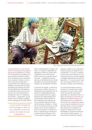 RÉSULTATS DU RAPPORT LES CINQ DERNIÈRES ANNÉES : LES FACTEURS DÉTERMINANTS DU eLEARNING EN AFRIQUE
LE RAPPORT eLEARNING AFRICA 2012 41
La disponibilité accrue de l'équip-
ement informatique et de logiciels
appropriés est également un facteur
clé. Un répondant qui travaille pour le
gouvernement de Zambie a déclaré
qu'ils considèrent que le changement
le plus important intervenu au cours
des cinq dernières années était «
l'augmentation de l'utilisation des or-
dinateurs, aussi bien dans les écoles
secondaires que primaires qui instal-
lent des laboratoires informatiques ».
Les répondants poursuivent en men-
tionnant que cette disponibilité de
l'équipement induit un changement
de mentalité : « Auparavant, les ordi-
nateurs et les TIC étaient considérés
comme l'apanage de la société d'abon-
dance et cette perception a changé ». Par
contre, un travailleur indépendant de
Madagascar identifie la manière dont
l'équipement a été utilisé dans les
écoles comme la plus grande occasion
manquée : « l'équipement informa-
tique qui a été distribué dans les écoles
secondaires, fourni par des donateurs
étrangers, est sous-exploité et inutilisé ».
Concernant les logiciels, un officiel du
gouvernement zambien note que « le
changement le plus significatif est l'ex-
plosion de la disponibilité des eRes-
sources et plates-formes de support
éducatif et de l'apprentissage parce
qu'elle facilite la communication et
met à disposition des matériaux de
cours, et qu'elle augmente l'accès à
des informations actualisées ». Partant
de cela, les médias sociaux ont un rôle
majeur à jouer, comme l’explique le
point de vue de Bosch, et tel que l'ex-
prime un répondant qui travaille pour
le gouvernement d'Afrique du Sud :
« Le plus grand changement a été le
passage au Web 2.0, qui a transféré le
centre du pouvoir du chargé de cours
à l'apprenant ». En outre, un représen-
tant du secteur privé d'Afrique du Sud
a déclaré qu'avec les nouveaux logiciels
et l'adoption générale des ressources TIC
disponibles, « il n'y a plus aucune raison
pour que chaque enfant africain n'ait
pas accès au meilleur contenu éducatif ».
Un autre type de réponse insiste au
contraire sur l'environnement propice
nécessaire à ce que le secteur utilise
l'offre croissante de technologies
disponibles. Ces répondants notent le
besoin de politiques nationales, par-
allèlement à l'apprentissage et au
développement des compétences
comme étant les changements majeurs
ou les occasions manquées de ces cinq
dernières années. Ceux qui travaillent
dans des pays où les politiques na-
tionales en matière de TIC ont été
développées et fonctionnent effective-
ment notent les effets produits : un
fonctionnaire du Botswana explique :
« Le plus grand changement
a été le passage au Web 2.0,
qui a transféré le centre du
pouvoir du chargé de cours
à l'apprenant ».
Photo : Lwanga Herbert / Femmes en zone rurale, énergie renouvelable et TIC
 
