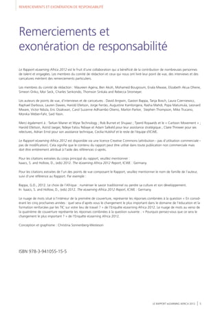 REMERCIEMENTS ET EXONÉRATION DE RESPONSABILITÉ
LE RAPPORT eLEARNING AFRICA 2012 5
Le Rapport eLearning Africa 2012 est le fruit d'une collaboration qui a bénéficié de la contribution de nombreuses personnes
de talent et engagées. Les membres du comité de rédaction et ceux qui nous ont livré leur point de vue, des interviews et des
caricatures méritent des remerciements particuliers.
Les membres du comité de rédaction : Maureen Agena, Ben Akoh, Mohamed Bougroum, Enala Mwase, Elizabeth Akua Ohene,
Simeon Oriko, Mor Seck, Charles Senkondo, Thomson Sinkala and Rebecca Stromeyer.
Les auteurs de points de vue, d'interviews et de caricatures : David Angwin, Gaston Bappa, Tanja Bosch, Laura Czerniewicz,
Raphael Darboux, Lauren Dawes, Harold Elletson, Jorge Ferrão, Augustine Kamlongera, Rasha Mahdi, Popa Matumula, Leonard
Mware, Victor Ndula, Eric Osiakwan, Carol Suzanne Adhiambo Otieno, Marlon Parker, Stephen Thompson, Mike Trucano,
Monika Weber-Fahr, Said Yasin.
Merci également à : Tarkan Maner et Wyse Technology ; Rob Burnet et Shujaaz ; Tjeerd Royaards et le « Cartoon Movement » ;
Harold Elletson, Astrid Jaeger, Ndeye Fatou Ndiaye et Adam Salkeld pour leur assistance stratégique ; Claire Thrower pour ses
relectures, Adrian Ernst pour son assistance technique, Cecilia Hulshof et le reste de l'équipe d’ICWE.
Le Rapport eLearning Africa 2012 est disponible via une licence Creative Commons (attribution - pas d'utilisation commerciale -
pas de modification). Cela signifie que le contenu du rapport peut être utilisé dans toute publication non commerciale mais
doit être entièrement attribué à l'aide des références ci-après.
Pour les citations extraites du corps principal du rapport, veuillez mentionner :
Isaacs, S. and Hollow, D., (eds) 2012. The eLearning Africa 2012 Report, ICWE : Germany.
Pour les citations extraites de l'un des points de vue composant le Rapport, veuillez mentionner le nom de famille de l'auteur,
suivi d'une référence au Rapport. Par exemple :
Bappa, G.D., 2012. Le choix de l'Afrique : numériser le savoir traditionnel ou perdre sa culture et son développement.
In: Isaacs, S. and Hollow, D., (eds) 2012. The eLearning Africa 2012 Report, ICWE : Germany.
Le nuage de mots situé à l’intérieur de la première de couverture, représente les réponses combinées à la question « En consid-
érant les cinq prochaines années : quel sera d’après vous le changement le plus important dans le domaine de l’éducation et la
formation renforcées par les TIC sur votre lieu de travail ? » de l’Enquête eLearning Africa 2012. Le nuage de mots au verso de
la quatrième de couverture représente les réponses combinées à la question suivante : « Pourquoi pensez-vous que ce sera le
changement le plus important ? » de l’Enquête eLearning Africa 2012.
Conception et graphisme : Christina Sonnenberg-Westeson
ISBN 978-3-941055-15-5
Remerciements et
exonération de responsabilité
 