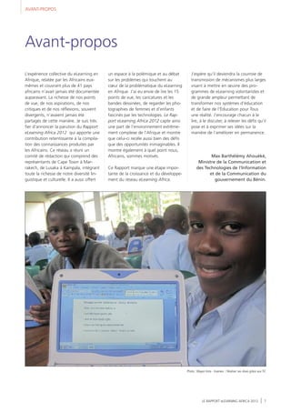 AVANT-PROPOS
LE RAPPORT eLEARNING AFRICA 2012 7
L’expérience collective du eLearning en
Afrique, relatée par les Africains eux-
mêmes et couvrant plus de 41 pays
africains n’avait jamais été documentée
auparavant. La richesse de nos points
de vue, de nos aspirations, de nos
critiques et de nos réflexions, souvent
divergents, n’avaient jamais été
partagés de cette manière. Je suis très
fier d’annoncer la parution du Rapport
eLearning Africa 2012 qui apporte une
contribution retentissante à la compila-
tion des connaissances produites par
les Africains. Ce réseau a réuni un
comité de rédaction qui comprend des
représentants de Cape Town à Mar-
rakech, de Lusaka à Kampala, intégrant
toute la richesse de notre diversité lin-
guistique et culturelle. Il a aussi offert
un espace à la polémique et au débat
sur les problèmes qui touchent au
cœur de la problématique du eLearning
en Afrique. J’ai eu envie de lire les 15
points de vue, les caricatures et les
bandes dessinées, de regarder les pho-
tographies de femmes et d’enfants
fascinés par les technologies. Le Rap-
port eLearning Africa 2012 capte ainsi
une part de l’environnement extrême-
ment complexe de l’Afrique et montre
que celui-ci recèle aussi bien des défis
que des opportunités inimaginables. Il
montre également à quel point nous,
Africains, sommes motivés.
Ce Rapport marque une étape impor-
tante de la croissance et du développe-
ment du réseau eLearning Africa.
J’espère qu’il deviendra la courroie de
transmission de mécanismes plus larges
visant à mettre en œuvre des pro-
grammes de eLearning volontaristes et
de grande ampleur permettant de
transformer nos systèmes d’éducation
et de faire de l’Éducation pour Tous
une réalité. J’encourage chacun à le
lire, à le discuter, à relever les défis qu’il
pose et à exprimer ses idées sur la
manière de l’améliorer en permanence.
Max Barthélémy Ahouèkè,
Ministre de la Communication et
des Technologies de l’Information
et de la Communication du
gouvernement du Bénin.
Avant-propos
Photo :Wayan Vota - Inveneo / Réaliser ses rêves grâce aux TIC
 