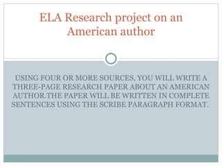 USING FOUR OR MORE SOURCES, YOU WILL WRITE A THREE-PAGE RESEARCH PAPER ABOUT AN AMERICAN AUTHOR.THE PAPER WILL BE WRITTEN IN COMPLETE SENTENCES USING THE SCRIBE PARAGRAPH FORMAT.  ELA Research project on an American author 