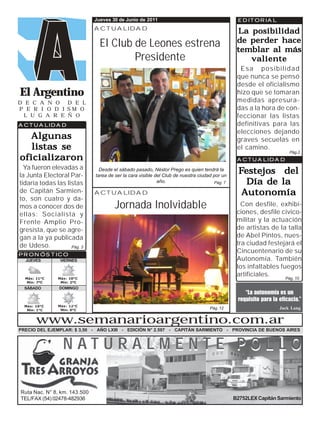 Jueves 30 de Junio de 2011                                        EDITORIAL
                              ACTUALIDAD
                                                                                                La posibilidad
                                El Club de Leones estrena                                       de perder hace
                                                                                                temblar al más
                                        Presidente                                                 valiente
                                                                                                 Esa posibilidad
                                                                                                que nunca se pensó
                                                                                                desde el oficialismo
El Argentino                                                                                    hizo que se tomaran
D E C A N O   D E L                                                                             medidas apresura-
P E R I O D I SM O                                                                              das a la hora de con-
 L U G A R E Ñ O                                                                                feccionar las listas
ACTUALIDAD                                                                                      definitivas para las
                                                                                                elecciones dejando
   Algunas                                                                                      graves secuelas en
   listas se                                                                                    el camino.
                                                                                                                       Pág.2
oficializaron                                                                                   ACTUALIDAD
  Ya fueron elevadas a
la Junta Electoral Par-
                                Desde el sábado pasado, Néstor Prego es quien tendrá la
                              tarea de ser la cara visible del Club de nuestra ciudad por un
                                                                                                 Festejos del
tidaria todas las listas                                    año.                      Pág. 7       Día de la
de Capitán Sarmien-           ACTUALIDAD                                                          Autonomía
to, son cuatro y da-
mos a conocer dos de                   Jornada Inolvidable                                        Con desfile, exhibi-
                                                                                                ciones, desfile cívico-
ellas: Socialista y
Frente Amplio Pro-                                                                              militar y la actuación
gresista, que se agre-                                                                          de artistas de la talla
gan a la ya publicada                                                                           de Abel Pintos, nues-
de Udeso.                                                                                       tra ciudad festejará el
                    Pág. 3
PRONÓSTICO
                                                                                                Cincuentenario de su
  JUEVES        VIERNES                                                                         Autonomía. También
                                                                                                los infaltables fuegos
                                                                                                artificiales.
  Máx: 11°C    Máx: 10°C                                                                                             Pág. 10
   Mín: 7ºC     Mín: 2ºC
  SÁBADO        DOMINGO
                                                                                                   ‘‘La autonomía es un
                                                                                                requisito para la eficacia.’’
  Máx: 10°C    Máx: 12°C
   Mín: 1°C     Mín: 0°C
                                                                                    Pág. 12                        Jack Lang


       www.semanarioargentino.com.ar
PRECIO DEL EJEMPLAR: $ 3,50 - AÑO LXIII - EDICIÓN N° 2.597 - CAPITÁN SARMIENTO - PROVINCIA DE BUENOS AIRES


                 NATURALMENTE POLLO

Ruta Nac. N° 8, km. 143.500
TEL/FAX (54) 02478-482936                                                                      B2752LEX Capitán Sarmiento
 