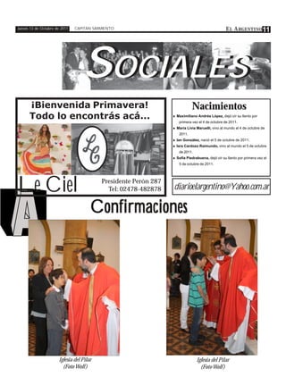 Jueves 13 de Octubre de 2011   CAPITÁN SARMIENTO                                                 E L A RGENTINO 11




                                  SOCIALES
                                   OCIALES
      ¡Bienvenida Primavera!                                                 Nacimientos
      Todo lo encontrás acá...                                   ♦ Maximiliano Andrés López, dejó oír su llanto por
                                                                     primera vez el 4 de octubre de 2011.
                                                                 ♦ María Livia Maruelli, vino al mundo el 4 de octubre de
                                                                     2011.
                                                                 ♦ Ian González, nació el 5 de octubre de 2011.
                                                                 ♦ Iara Cardozo Raimundo, vino al mundo el 5 de octubre
                                                                     de 2011.
                                                                 ♦ Sofía Piedrabuena, dejó oír su llanto por primera vez el
                                                                     5 de octubre de 2011.




Le Ciel                                   Presidente Perón 287
                                            Tel: 02478-482878    diarioelargentino@Yahoo.com.ar

                                      Confirmaciones




                      Iglesia del Pilar                                         Iglesia del Pilar
                        (Foto Wolf )                                              (Foto Wolf )
 