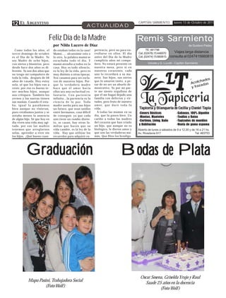 12 E L A RGENTINO                                              ACTUALIDAD
                                                                                                           CAPITÁN SARMIENTO           Jueves 13 de Octubre de 2011




                           Feliz Día de la Madre                                                           Remis Sarmiento
                               por Nilda Lucero de Díaz                                                                                           de Gustavo Paday
  Como todos los años, el      do estaban todos en la casa!           periencia, pero no para en-                TE: 481798
tercer domingo de octubre      Mamá….. alcanzáme esto o               rrollarse en ellos. El día           Cel. (02478) 15 446970      Viajes larga distancia
es el Día de la Madre. Yo      lo otro, la palabra mamá se            antes del Día de la Madre            Cel. (02474) 15 660815    consulta al 0247415660815
soy Madre de ocho hijos,       escuchaba todo el día. Y               cumpliría años mi compa-
con nietos y bisnietos, pero   mamá atendía a todos en la             ñero. No estará presente en                 Urioste y G. Lucotti - Capitán Sarmiento
desde hace dos años es di-     casa. Hoy es todo silencio,            nuestra mesa, pero sí en
ferente. Ya son dos años que   es la ley de la vida, pero es          nuestros corazones, cada
no tengo mi compañero de       muy distinto a otras épocas.           uno lo recordará a su ma-
toda la vida, después de 56    Nos casamos para ser escla-            nera. Sus hijos, sus nietos
                                                                                                                                                   -        dos
años de casada. Hoy estoy      vos de nuestros hijos. Por-            que lo amaron tanto, a pe-
                                                                                                                                                   Ac  olcha s
sola, sé que los hijos van a   que la verdadera madre                 sar de no ser un abuelo de-                                                         ada
venir, por eso es bueno te-    hace que el amor hacia                 mostrativo. Yo por mi par-                                                    y fraz
ner muchos hijos, aunque       ellos sea una esclavitud vo-           te me siento orgullosa de
nos critiquen. También los     luntaria. Con paciencia                que él me hagas dejado una
yernos y las nueras tienen     infinita…la paciencia es la            familia con defectos y vir-
sus mamás. Cuando él esta-     c i e n c i a d e l a p a z . To d a   tudes, pero fruto de nuestro
ba, igual la pasábamos         madre sueña para sus hijos             a m o r, q u e d u r ó t o d a l a
bien aunque no vinieran,       un futuro, que sean unidos             vida.                                Tapicería y Blanquería de Cecilia y Daniel Tapia
                                                                                                                                                      Tapia
pues estábamos juntos y se     entre hermanos, cosa difícil             A todas las mamás en su            -Covers Rústicos              -Sabanas, 100% Algodón
notaba menos la ausencia       de conseguir, ya que cada              día, que la pasen bien. Un
                                                                                                           -Mantas, Manteles             -Toallas y Batas
de algún hijo. Sé que hoy en   uno tiene un rumbo distin-             cariño a todas las madres
                                                                                                           -Cortinas, Living, Baño       -Tapizados de muebles
día viven una vida muy agi-    to, se casan, hay otras fa-            del corazón que han criado
tada, por eso las madres       milias que hacen que su                un hijo, que aunque no es            y Habitación                  -Venta de goma espuma
tenemos que arreglarnos        vida cambie, es la ley de la           biológico, le dieron amor y          Abierto de lunes a sábados de 9 a 12,30 y de 16 a 21 hs.
solas, aprender a vivir sin    vida. Hay que utilizar los             que son las verdaderas ma-           Av. Rivadavia 917                           Tel: 483753
los hijos. ¡Qué bueno cuan-    recuerdos para adquirir ex-            más. Que Dios los bendiga.




          Graduación                                                                         Bodas de Plata




                                                                                                            Oscar Sosena, Griselda Yrujo y Raul
           Mapu Pasini, Trabajadora Social
                                                                                                               Saade 25 años en la docencia
                    (Foto Wolf )
                                                                                                                       (Foto Wolf )
 
