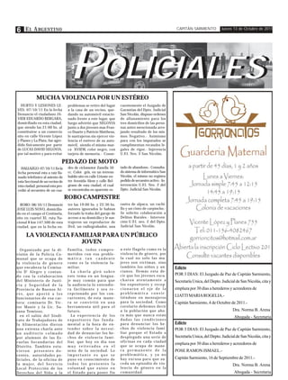 6 E L A RGENTINO                                                                                                        CAPITÁN SARMIENTO           Jueves 13 de Octubre de 2011




                                             POLICIALES
                                              OLICIALES
                 MUCHA VIOLENCIA POR UN ESTÉREO
  HURTO Y LESIONES LE-                     problemas se retiro del lugar            cuentemente el Juzgado de
VES: 07/10/11 En la fecha                  a la casa de un vecino, que-             Garantías del Dpto. Judicial
Denuncio el ciudadano JA-                  dando su automóvil estacio-              San Nicolás, dispuso ordenes
VIER EDUARDO BERGARA,                      nado frente a este lugar, que            de allanamiento para los
domiciliado en esta ciudad,                luego advirtió que SEGOVIA               tres domicilios de las perso-
que siendo las 21:00 hs. al                junto a dos jóvenes mas Fran-            nas antes mencionada arro-
constituirse a un comercio                 co Duarte y Patricio Mattheus,           jando resultado de los mis-
sito en calle Vicente López                le sustrajeron sin ejercer vio-          mos Negativo.- Asimismo
y Planes y La Plata, fue agre-             lencia el estéreo de su auto-            para con los imputados se
dido físicamente por parte                 móvil, siendo el mismo mar-              cumplimentan recaudos le-
de LUCAS DAVID SEGOVIA,                    ca XVIEW, color negro, con               gales de rigor.- Injerencia
por tal motivo y para evitar               tarjeta de memoria.- Conse-              U.F.I. Nro. 2 San Nicolás.

                                       PEDAZO DE MOTO
   HALLAZGO: 07/10/11 En la                dro de ciclomotor Zanella 50             tado de abandono.- Consulta-
 fecha personal esta a raíz lla-           cc. Color gris, en un terreno            do sistema de informático San
 mado telefónico al asiento de             baldío sito en calle Urioste en-         Nicolás, el mismo no registra
 esta Seccional de un vecino de            tre Avenida Alem y calle Bel-            pedido de secuestro activo.- In-
 esta ciudad, personal esta pro-           grano de esta ciudad, el cual            tervención U.F.I. Nro. 2 del
 cedió al secuestro de un cua-             se encontraba en aparente es-            Dpto. Judicial San Nicolás.

                                           ROBO CAMPESTRE
  ROBO: 08/10/11 Denunció                  tre las 19:00 hs. y 22:30 hs.            rastra de alpaca, un cuchi-
JOSE LUIS NOVO, domicilia-                 autores ignorados le habían              llo y un cinto de carpincho.-
do en el campo el Centinela,               forzado la traba del garaje de           Se solicito colaboración a
sito en cuartel XI, ruta Na-               acceso a su domicilio y le sus-          Delitos Rurales.- Interven-
cional 8 km 147.500 de esta                trajeron un reproductor de               ción U.F.I. nro. 2 del Dpto.
ciudad, que en la fecha en-                Dvd, un radiograbador, una               Judicial San Nicolás.

        LA VIOLENCIA FAMILIAR PARA UN PÚBLICO
                        JOVEN
   Organizado por la di-                   Fa m i l i a , t o d o s c o m p r o -   a este flagelo como es la
visión de la Policía Co-                   metidos con esa proble-                  violencia de género, por
munal que se ocupa de                      mática tan candente                      la cual no solo las mu-
la violencia de genero                     como es la violencia fa-                 jeres son víctimas, sino
que encabeza la Comisa-                    m i l i a r.                             también los niños y an-            Edicto
rio D' Alegre y contan-                      La charla giró sobre                   cianos. Demás esta de-
do con la colaboración                     este tema en un lengua-                  cir que los jóvenes escu-          POR 3 DIAS: El Juzgado de Paz de Capitán Sarmiento,
del Ministerio de Justi-                   je muy común para que                    charon atentamente a               Secretaría Unica, del Depto. Judicial de San Nicolás, cita y
cia y Seguridad de la                      la audiencia lo entendie-                los expositores y recep-
Provincia de Buenos Ai-                    ra fácilmente y sea re-                  cionaron el eje de la              emplaza por 30 días a herederos y acreedores de
res, que aportó a los                      cepcionado por los con-                  problemática convir-
                                                                                    tiéndose en mensajeros
                                                                                                                       LIATTI MARIA ROGELIA.-
funcionarios de esa car-                   currentes, de esta mane-
tera: comisario Dr. Vic-                   ra se convirtió en una                   para la sociedad. Como             Capitán Sarmiento, 4 de Octubre de 2011.-
tor Manie y la Lic. Su-                    herramienta útil para el                 corolario debemos decir
sana Tomioso,                              futuro.                                  a la población que aho-                                                Dra. Norma B. Arena
   en el salón del Sindi-                    La experiencia de los                  ra más que nunca están
                                                                                                                                                           Abogada - Secretaria
cato de Trabajadores de                    expositores fue funda-                   dadas las condiciones
la Alimentación dieron                     mental a la hora de en-                  para denunciar los he-             Edicto
una extensa charla ante                    tender sobre la necesi-                  chos de violencia fami-            POR 3 DIAS: El Juzgado de Paz de Capitán Sarmiento,
un auditorio colmado                       dad de denunciar los he-                 liar porque el Estado a
por alumnos de las Es-                     chos de violencia fami-                  desplegado una serie de            Secretaría Unica, del Depto. Judicial de San Nicolás, cita y
cuelas Secundarias del                     liar, que hoy en día son                 oficinas en cada ciudad
                                                                                                                       emplaza por 30 días a herederos y acreedores de
D i s t r i t o . Ta m b i é n e s t u -   muy reiterados en el                     que se ocupa de mane-
vieron presentes do-                       seno de la sociedad. Lo                  ra permanente de la                POSE RAMON ISMAEL.-
centes, autoridades po-                    importante es que se                     problemática, y ya no
liciales, de la oficina de                 puso en conocimiento de                  hay excusa para que su-            Capitán Sarmiento, 16 de Septiembre de 2011.-
l a m u j e r, d e l S e r v i c i o       todos los presentes la                   ceda un episodio de vio-                                               Dra. Norma B. Arena
Local Protección de los                    voluntad que existe en                   lencia de género en la
Derechos del Niño y la                     el Estado para poner fin                 comunidad.                                                             Abogada - Secretaria
 
