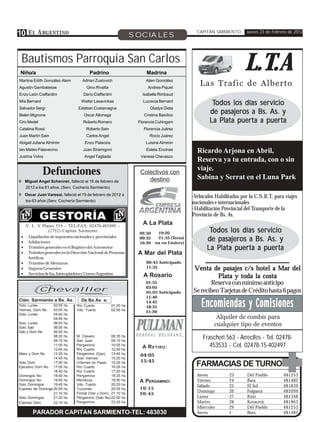 10 E L A RGENTINO                                                  SOCIALES
                                                                                                CAPITÁN SARMIENTO       Jueves 23 de Febrero de 2012




 Bautismos Parroquia San Carlos
 Niño/a                                 Padrino                         Madrina
                                                                                                                      L.T.A
Martina Edith González Alem
Agustín Gambatesse
                                    Adrian Zustovich
                                       Gino Rivatta
                                                                        Ailen González
                                                                         Andrea Piquet
                                                                                                 Las Trafic de Alberto
Enzo León Ciaffardini                Darío Ciaffardini                Isabella Rimbaud
Mía Bernard                         Walter Lasavickas                 Lucrecia Bernard
                                                                                                       Todos los días servicio
Salvador Sergi                    Esteban Costamagna                      Gladys Dieta
Belén Mignone                        Oscar Altonaga                    Cristina Basílico
                                                                                                      de pasajeros a Bs. As. y
Ciro Medel                           Roberto Romero                 Florencia Cuhingam                La Plata puerta a puerta
Catalina Rossi                         Roberto Sain                   Florencia Juárez
Juan Martin Sain                       Carlos Angel                       Rocío Juárez
Abigail Juliana Almirón               Enzo Palacios                     Luisina Almirón
Ian Mateo Palavecino                 Juan Stramigoni                    Estela Encinas          Ricardo Arjona en Abril,
Justina Vidos                         Angel Tagliada                 Vanesa Chevasco
                                                                                                Reserva ya tu entrada, con o sin
              Defunciones                                            Colectivos con
                                                                                                viaje.
                                                                                                Sabina y Serrat en el Luna Park
! Miguel Angel Schenner, falleció el 16 de febrero de                   destino
  2012 a los 61 años. (Serv. Cochería Sarmiento)
! Oscar Juan Varessi, falleció el 19 de febrero de 2012 a
                                                                                              -Vehículos Habilitados por la C.N.R.T, para viajes
  los 63 años (Serv. Cochería Sarmiento)
                                                                                              nacionales e internacionales
                                                                                              -Habilitación Provincial del Transporte de la
                                                                                              Provincia de Bs. As.
     V. L. Y Planes 519 – TEL/FAX: 02478-483499 –
                                                                      A La Plata
                (2752) Capitán Sarmiento
                                                                    02:50     19:20                   Todos los días servicio
 •
 •
      Liquidación de impuestos nacionales y provinciales
      Jubilaciones
                                                                    09:35
                                                                    16:20
                                                                              21:35 (Termi-
                                                                             na en Liniers)
                                                                                                     de pasajeros a Bs. As. y
 •    Trámites generales en el Registro del Automotor                                                La Plata puerta a puerta
 •    Trámites generales en la Dirección Nacional de Personas       A Mar del Plata
      Jurídicas
 •    Trámites de Mensuras                                              00:45 Anticipado
 •    Seguros Generales                                                 11:35                 Venta de pasajes c/s hotel a Mar del
 •    Servicios de fax, fotocopiadora y Correo Argentino
                                                                      A Rosario                         Plata y toda la costa

       C
                                                                        01:55                        Reserva con mínimo anticipo
                                                                        03:05
       Chevallier                                                       05:05 Anticipado      Se reciben Tarjetas de Crédito hasta 6 pagos
                                                                        11:40
Ctán. Sarmiento a Bs. As.
Solo Lunes
Viernes, Dom No
                   02:55
                   03:05
                           hs.
                           hs.
                                    De Bs As a:
                                 Río Cuarto
                                 Vdo. Tuerto
                                                       01:20 hs
                                                       02:55 hs.
                                                                        14:45
                                                                        18:35                     Encomiendas y Comisiones
                                                                        21:20
Solo Lunes         04:40   hs.
                   04:45   hs.                                                                           Alquiler de combis para
Solo Lunes
Solo Sab
                   06:00
                   06:05
                           hs.
                           hs.
                                                                                                        cualquier tipo de eventos
Sab y Dom No       06:20   hs
                   08:20
                   09:15
                           hs.
                           hs.
                                 M. Clavero
                                 San Juan
                                                     08:35
                                                     09:15
                                                             hs.
                                                             hs
                                                                                                   Frascheri 563 - Arrecifes - Tel. 02478-
                   11:00   hs.   Pergamino           10:05   hs.
                                                                      A R ETIRO :                     453533 - Cel. 02478-15-402497
                   12:45   hs.   Río Cuarto          12:00   hs.
Mierc y Dom No     13:25   hs.   Pergamino (Ejec)    13:45   hs.     04:05
                   14:45   hs.   Solo Viernes        15:20   hs.
                                                                     15:45
Solo Dom           17:00
Ejecutivo Dom No 17:05
                           hs.
                           hs.
                                 (Viernes no Pasa) 15:25
                                 Río Cuarto          16:05
                                                             hs.
                                                             hs
                                                                                                FARMACIAS DE TURNO
                   18:40   hs.   Río Cuarto          17:20   hs.
Domingos No        18:45   hs.   Pergamino           18:25   hs.                                Jueves         23       Del Pueblo        481253
Domingos No        19:40   hs    Mendoza             18:50   hs.    A PERGAMINO:                Viernes        24       Bava              481482
Solo Domingos      19:45   hs.   Vdo. Tuerto         20:20   hs.                                Sábado         25       El Sol            481839
Expreso de Domingo 20:05   hs.   Tucumán             20:55   hs.    10:15
                                                                                                Domingo        26       Folguera          482099
                   21:10   hs.   Firmat (Vier y Dom) 21:10   hs.    20:45
Solo Domingos      21:25   hs.   Pergamino (Sab No) 22:00    hs.                                Lunes          27       Ruiz              481348
Expreso Dom.       22:10   hs.   Pergamino           23:25   hs.                                Martes         28       Kovacevic         481863
                                                                                                Miércoles      29       Del Pueblo        481253
        PARADOR CAPITAN SARMIENTO-TEL: 483030                                                   Jueves         1        Bava              481482
 