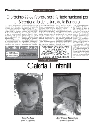 12 E L A RGENTINO                                     ACTUALIDAD
                                                                                               CAPITÁN SARMIENTO            Jueves 23 de Febrero de 2012




  El próximo 27 de febrero será feriado nacional por
       el Bicentenario de la Jura de la Bandera
  La Cámara de Diputados       cuerde de manera especial      te Doctor Raúl Ricardo Al-     na con el nombre de "Doc-         Las otras tendrán la ima-
convirtió en ley el proyec-    la creación de la enseña       fonsín" a la autopista ubi-    tor Mariano Moreno" a la        gen del Solar Histórico de
to por el cual se establece    patria hace 200 años.          cada sobre la ruta nacional    Biblioteca Ncional.             San Francisco del Monte de
como feriado extraordina-        Además, la Cámara baja       66, situada al sudeste de la     En tanto, otras tres ini-     Oro, del departamento de
rio por única vez al lunes     convirtió en ley una inicia-   provincia de Jujuy, en in-     ciativas aprobadas y envia-     Ayacucho, provincia de
27 de febrero de 2012, día     tiva que declara como Mo-      mediaciones de la ciudad       das al Senado establecen la     San Luis, en conmemora-
en que se conmemora el         numento Histórico Nacio-       de San Salvador, entre el      acuñación de tres nuevas        ción del Bicentenario del
bicentenario de la creación    nal al edificio de la actual   empalme con la ruta nacio-     monedas, de las cuáles sólo     natalicio de Domingo Faus-
y primera jura de la ban-      Facultad de Ingenieria, ex     nal 9 y el Aeropuerto inter-   una será de curso legal: la     tino Sarmiento y una refe-
dera nacional.                 sede central de la Funda-      nacional "Gobernador Ho-       que contendrá la imagen de      rencia al voto universal se-
  El proyecto fue impulsa-     cion Eva Perón, ubicado en     racio Guzmán".                 las Cataratas del Iguazú, en    creto y obligatorio, al con-
do fundamentalmente por        la Ciudad de Buenos Aires.       En el mismo sentido, se      conmemoración del Bicen-        memorarse el centenario de
legisladores rosarinos, que      También, se aprobó la de-    aprobó y giró a la Cámara      tenario de la Revolución de     la Ley Sáenz Peña.
trabajaron para que se re-     signación como "Presiden-      alta el proyecto que desig-    Mayo de 1810.                     Los diputados también
                                                                                                                             avalaron el proyecto que

Remis Sarmiento                                                  CREDITOS PERSONALES
                                                                    PARA JUBILADOS Y
                                                                                                                             declara de interés nacional
                                                                                                                             a la Feria Internacional de
                                                                                                                             la Alimentacion Rosario
                                         de Gustavo Paday
                                                                                                                             (FIAR), desarrolada desde
        TE: 481798
                             Viajes larga distancia
                                                                  PENSIONADOS DE IPS -                                       el año 1998, en esa ciudad,
  Cel. (02478) 15 446970
  Cel. (02474) 15 660815   consulta al 0247415660815             DOCENTES - JUDICIALES                                       un texto que ahora deberá
                                                                                                                             ser analizado por el Sena-
         Urioste y G. Lucotti - Capitán Sarmiento                Consultas al 02478-481680                                   do.

                                                                SOCIALES


                                         Galería Infantil




                               Ismael Mazza                                                  Axel Gómez Madariaga
                              (Foto El Argentino)                                                  (Foto El Argentino)
 