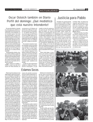 Jueves 23 de Febrero de 2012              CAPITÁN SARMIENTO                                                                                          E L A RGENTINO           3
                                                                               ACTUALIDAD


     Oscar Ostoich también en Diario                                                                                  Justicia para Pablo
    Perfil del domingo: ¡Qué mediático                                                                               El sábado 18 quedó pintada
                                                                                                                   la estrella de Pablo Grobly, el
                                                                                                                                                     accidente. Dijo: «Le damos una
                                                                                                                                                     segunda oportunidad al cul-
      que está nuestro Intendente!                                                                                 joven odontólogo que perdie-
                                                                                                                   ra la vida trágicamente en un
                                                                                                                                                     pable de la muerte de mi hijo
                                                                                                                                                     para que se presente», y afir-
                                                                                                                   accidente de tránsito en el ki-   mó que el apellido del dueño
  En una nota donde se comenta         encontraron en el Gobierno un         cuando se trata de construccio-       lómetro 140 de la ruta 8. Estu-   de la camioneta Hiluz bordó
la actual puja que sostienen el        interlocutor válido que los auxi-     nes para las que Nación debe          vieron presentes los familiares   que ocasionó el accidente «em-
Gobernador de la Provincia Da-         lie como lo hacía el ex presiden-     girar los fondos, sus costos se       de Pablo –padre, madre, her-      pieza con c».
niel Scioli y su Vice Mariotto, en     te. "Las últimas obras que tuvi-      incluyen en el presupuesto. Así       manos y novia-, vecinos de su        El grupo Estrellas Amarillas
un recuadro aparece esta nota          mos son las que nos dio Néstor        es como varios intendentes vie-       domicilio y de nuestra ciudad.    de nuestra ciudad estuvo pre-
que transcribimos y está acom-         en enero de 2009, desde ese en-       ron disminuir notablemente sus        La Policía junto a Gendarme-      sente como siempre lo hace
pañada de una foto donde se ven        tonces pudimos patear algunas         cuentas. "Antes teníamos cons-        ría montó un gran operativo       apoyando a los familiares de
varios intendentes con el Gober-       importantes para la campaña del       trucción de hospitales y otras        de tránsito sobre la ruta. Con    la persona accidentada.
nador, donde sobresale por su ta-      año pasado, pero no recibimos         obras que representaban 200           una marcada emoción, se pin-        Esta es la segunda oportuni-
maño nuestro Intendente. Acon-         más nada", asegura un intenden-       millones de pesos, que para nues-     tó la estrella amarilla con su    dad que se realiza un acto de
sejamos su lectura porque coin-        te.                                   tro presupuesto significaban          nombre en la ruta. Su papá,       este tipo en pedido de justicia
cide con varios comentarios que           En un primer momento, los je-      mucho, aunque no se trata de          Claudio Grobly aseguró tener      por Pablo, y no se descarta que
estamos haciendo en esta edición       fes comunales creyeron encontrar      dinero que podíamos tocar para        pistas firmes sobre la camio-     los fines de semana venideros
de nuestro semanario, que tienen       en el ministro de Planificación,      otra cosa, el descenso del dinero     neta que fuera partícipe del      se realicen más.
mucho que ver con lo aquí ex-          Julio De Vido, un nexo impor-         enviado se nota demasiado", ex-
plicado por el cronista del Dia-       tante, "pero ahora lo llamamos        plica un intendente del Conurba-
rio Perfil.                            y no tenemos respuesta. En la         no.
  "Pavimentación y bacheo, cloa-       última reunión que tuvimos con          "Ahora todos bajan a la pro-
cas, sendas aeróbicas y juegos de      José López (secretario de Obras       vincia, pero vienen a sondearte
plaza son parte de las obras que       Públicas), éste nos prometió que      a ver con quién estás mejor y no
inauguran los intendentes bonae-       lo que se ahorrarían en cada dis-     te dejan ni una obra", se queja
renses. Atrás quedaron las gran-       trito con la quita de subsidios nos   un jefe comunal sobre las visitas
des construcciones que estrena-        lo darían en obras, pero aún no       del vicepresidente Amado
ban gracias a los fondos del Go-       tenemos nada", manifestó otro         Boudou, del titular del bloque del
bierno nacional".                      alcalde.                              Frente para la Victoria, Julián
  Según relatan los alcaldes a            La falta de obras importantes      Domínguez, y del vicegoberna-
PERFIL, a más de un año de la          también se refleja en los presu-      dor, Gabriel Mariotto". Diario
muerte de Néstor Kirchner, no          puestos municipales, ya que           Perfil. 19 de febrero de 2012.


                                       Estamos Secos
   El jueves por la mañana en una      manera de anécdota menciona-             Además este semanario siem-
improvisada conferencia de pren-       mos que artistas importantes ac-      pre fue crítico en esta materia ya
sa en el despacho municipal, el        tuaron por la zona y la costa at-     que desde el primer Cahuane
Intendente Ostoich anunció ofi-        lántica en espectáculos gratuitos     siempre se le pidió que rindieran
cialmente que la feria Cahuané         con patrocinio estatal, ejemplo       cuentas públicamente, en algún
2012, no tendrá ningún artista de      carnavales de San Antonio de Are-     medio de información, aunque no
renombre para animar los días          co (Bersuit-La Mancha de Rolan-       fuera éste, pero la realidad es que
festivos. El motivo es que por re-     do-Fabiana Cantilo) Los Cafres y      nunca acercaron información fi-
cortes del gobierno nacional y         Babasónicos en Villa Gesell entre     dedigna para poder evaluar si el
provincial no se dispondrá de fon-     otros, y varios en Salto (Alejan-     festival dejó ganancias o pérdidas.
dos para contratar los artistas que    dro Lerner) Pcia. Bs. As. ¿Quizás     Pero con la arrogancia a que nos
últimamente animaban la popu-          la "estrella" de nuestro Intendente   tiene acostumbrado el Intendente
lar feria artesanal, y el presupues-   esté brillando menos, ahora que       nunca presentó balance alguno,
to municipal no está en condicio-      en el partido gobernante se están     y desde aquí y también el Hono-
nes de afrontar tales gastos, en       definiendo las distintas internas?    rable Concejo Deliberante, se in-
buen criollo "los números no dan".        Es interesante ver como desde      sistió bastante sobre el tema, pero
Después se explayó diciendo que        el oficialismo se manipula la in-     todo cayó en un "saco roto". Des-
para este Intendente lo prioridad      formación: resulta que ahora que      de el ejecutivo no se suministró
es la salud, los servicios para la     no hay presupuesto para "contra-      jamás una información al respec-
población y no dejará de prestar-      tar" artistas se acuerdan que hay     to, y ahora que no se puede con-
los por un festival. La verdad que     obras sin finalizar y que son muy     tratar ningún artista de renombre,
está en lo cierto la población exi-    importantes.                          salen con una muletilla para in-
ge que los servicios y la salud sean      Una situación similar existió el   tentar hacernos creer que no se
el norte de la Municipalidad, ya       año pasado y sin embargo no solo      los contrata para hacer un bien
que hay numerosas obras que no         se contrató cantantes sino que se     al pueblo.
se han terminado aún, a pesar de       tiraron los fuegos artificiales mas      Si nada cambió ¿por que aho-
anunciarlas con bombos y plati-        costosos desde la era Ostoich.        ra no hay dinero? No es lógico
llos en su momentos de inicio, tal     Para ese gasto hubo que cambiar       que nuestros gobernantes piensen
como nos tiene acostumbrados el        el destino de unos fondos que la      más en el Pueblo que en su pro-
ejecutivo local, y que después se      Presidenta había dado para sa-        pio beneficio? Claro ahora no hay
van diluyendo en el tiempo, como       near las cuentas municipales y        elecciones de por medio y eso lo
especulando con la memoria de          destinarlos al fastuoso Cahuane.      aclara todo. No cabe duda que es
los contribuyentes, que suele ser      ¿Qué pasó desde aquella época         como decimos en el título de la
floja a la hora de acordarse. A        hasta hoy?                            nota ESTAMOS SECOS, y se nota.
 