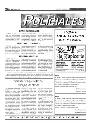 6 E L A RGENTINO                                                                                          CAPITÁN SARMIENTO           Jueves 23 de Febrero de 2012




                                   POLICIALES
                                    OLICIALES
                             DAÑO INEXPLICABLE
  DAÑO El día 14 de febre-        na del Desarrollo Infantil N° 1     cual es utilizada para el trans-
                                                                                                               ALQUILO
ro de 2012 denunció Rosa          de esta ciudad), constató que       porte de los niños de la insti-
Damianovich, domiciliada
en esta ciudad, que resulta
                                  autores ignorados produjeron
                                  la rotura de la luneta trasera
                                                                      tución. Se inician actuaciones
                                                                      con intervención de la UFI
                                                                                                           LOCAL CENTRICO
ser Directora del CEAT (Cen-      del rodado marca Toyota, mo-        Nro. 1 del Dpto. Judicial de
tro de Estimulación Tempra-       delo Hiace, patente CLP-241, la     San Nicolás.                          0223 155 830791
                         DALE CON LOS VIDRIOS
  DAÑO. El día 19 de febre-       ca Volskswagen, modelo Gol,         de edad, domiciliados en esta
ro de 2012 denunció Juan          patente AHV .177, el cual ha-       ciudad. Interviene la Unidad
Pablo Luna, domiciliado en        bía dejado estacionado en la        Funcional del Fuero de Res-                                                  -       ados
esta ciudad, que en la fecha      vereda de su domicilio, esta-       ponsabilidad Penal Juvenil                                                   A colch as
                                                                                                                                                          ad
constató la rotura del para-      bleciéndose la autoría del he-      del Departamento Judicial de                                                  y fraz
brisas de su automóvil mar-       cho por parte de dos menores        San Nicolás.

                             FIGURITA REPETIDA
  HURTO. El día 20 de febre-      Sergio D'Agostino, domiciliado      procediendo también al secues-
ro de 2012, se procedió a la      en esta ciudad, el cual se encon-   tro de dicho elemento. La Agen-     Tapicería y Blanquería de Cecilia y Daniel Tapia
                                                                                                                                                     Tapia
aprehensión de PATRICIO MA-       traba estacionado en garaje         te Fiscal de la UFI Nº 10 del
                                                                                                          -Covers Rústicos              -Sabanas, 100% Algodón
TTHEUS, domiciliado en esta       abierto del domicilio del dam-      Dpto Judicial de San Nicolás,
ciudad, quien sin ejercer vio-                                                                            -Mantas, Manteles             -Toallas y Batas
                                  nificado, constatando éste la       dispuso cumplimiento de recau-
lencia se hallaba cometiendo      sustracción de un juego de lla-     daos legales para con Ma-           -Cortinas, Living, Baño       -Tapizados de muebles
un ilícito dentro del habitácu-   ves y una cadena con la cual el     ttheus, y que el mismo recupe-      y Habitación                  -Venta de goma espuma
lo del automóvil Ford Sierra,     mencionado Mattheus había in-       re su libertad luego de 12 ho-     Abierto de lunes a sábados de 9 a 12,30 y de 16 a 21 hs.
propiedad del señor Eduardo       tentado agredir a otra persona,     ras de aprehensión.                Av. Rivadavia 917                           Tel: 483753
  Asimismo y en el transcurso de la semana se iniciaron actuaciones judiciales por infracción
a la Ley de Violencia Familiar, bajo la intervención del Juzgado de Paz Letrado de esta
ciudad, dependiente del Departamento Judicial de San Nicolás, ello con el fin de que las                 Edicto
personas víctimas sean resguardadas y protegidos de sus agresores.                                       POR TRES DÍAS: El Juzgado de Paz Letrado de Capitán


                   Scioli busca que se les de
                                                                                                         Sarmiento, Secretaría Unica, del Depto. Judicial de San
                                                                                                         Nicolás, cita y emplaza por 30 días a herederos y acreedores

                      trabajo a los presos                                                               de LUCÍA GUILLERMINA FROMAGET.-
                                                                                                         Capitán Sarmiento, 8 de Febrero de 2012.
  El gobernador convocará a       drán más en cuenta en esta          educación y formación labo-                                                Dra. Norma Arena
los jefes comunales de los        nueva gestión es la forma-          ral en las cárceles y sancio-
distritos en donde estén          ción, tanto educacional como        né la Ley 14.301 de oportu-                                                Secretaria Letrada
asentadas las Unidades Pe-        laboral entre los reclusos.         nidad laboral para libera-
nales, quienes junto a legis-       Scioli convocará a los Je-        dos. El Servicio Penitencia-
ladores, buscarán elaborar        fes Comunales de los distri-        rio es un actor fundamental
una reglamentación para que       tos en donde estén asentadas        en este nuevo proceso de in-       Edicto
en el sistema laboral públi-      las Unidades Penales, quienes       clusión".                          POR TRES DÍAS: El Juzgado de Paz Letrado de Capitán
co municipal y provincial         junto a legisladores, busca-          Y agregó: "Por esto es que
sean contratados ex reclusos      rán elaborar una reglamen-          la instrucción dada va en          Sarmiento, Secretaría Unica, del Depto. Judicial de San
  El Gobernador Daniel            tación para que en el sistema       sentido de que articule con
Scioli mantuvo un encuentro
                                                                                                         Nicolás, cita y emplaza por 30 días a herederos y acreedores
                                  laboral público municipal y         todos los sectores vinculados
con la flamante titular del       provincial sean contratados         para lograr la plena ocupa-        de ANDRÉS ALBERTO DORADO.-
Servicio Penitenciario bo-        ex reclusos.                        ción de quienes cumplieron
naerense, Florencia Pierma-         Scioli indicó: "Uno de los        su condena. Esto es, el obje-      Capitán Sarmiento, 5 de Diciembre de 2011.
rini en donde definieron los      ejes de la política de seguri-      tivo de un trabajo digno, que                                             Dra. Norma Arena
nuevos lineamientos que ten-      dad es bajar la reincidencia.       resulte inclusivo y aleje a la
drán en el área.                  En ese aspecto, desde mi pri-       persona del delito definiti-                                             Abogada Secretaria
  Uno de los puntos que ten-      mer mandato, impulsé la             vamente".


         www.semanarioargentino.com.ar
 