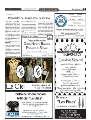 Jueves 23 de Febrero de 2012           CAPITÁN SARMIENTO
                                                                             ACTUALIDAD                                                     E L A RGENTINO 9

 FÚTBOL                                                                                                                                Nuevos     Usados
                                                                                                                                         Consignaciones
       Resultados del Torneo local de Verano                                                                                            Gestoría       Seguros
  Ayacuá 3 - La Loma B 2            Cumparsita B que lo derrotó 2 a      bradores de La Luisa donde el
  Ayacuá derrotó 3 a 2 a La         0.                                   campeón de la edición pasada                                          Polarizados
Loma B y lo dejó en el último          Con estos resultados, Sarmien-    ganó con un contundente 5 a 0 y
lugar de la zona A en la tabla de   to igualmente se encuentra bien      luego Catenaccio B venció a So-                              Cambio de         Accesorios
posiciones del torneo de verano.    ubicado mientras que La Cum-         focasar 5 a 2 para cerrar una
  Ayacuá comenzó ganado el          parsita B sueña con otro resulta-    jornada con muchos goles. Con
juego, La Loma B lo dio vuelta      do que lo acerque a la clasifica-    este resultado Catenaccio B man-      Ventas de motos nuevas y usadas
pero no logró mantener la dife-     ción.                                tiene las chances de clasificación
rencia.                                El martes a la noche se enfren-   mientras que el A ya se aseguró                 E-Mail: macolognesi@yahoo.com.ar
  La Loma B quedó en el último      taron Catennacio A vs Unión La-      su puesto a la siguiente ronda.
lugar en la tabla y con chances                                                                               Av. L.N. Alem 644
                                     Seguros Bourdieu
                                                                                                                                                   Tel: 02478 483673
remotas de clasificar, mientras                                                                               Cap. Sarmiento                   Cel: 02478 - 15470934
que Ayacuá suma 4 puntos y tie-
ne chances aún
  La Cumparsita B 2- Sar-                         Seguros Generales
                                         Carlos Norberto Bourdieu
miento 0
  El resultado más sorpresivo del
torneo: La Cumparsita B derrotó

                                          Productor de Seguros
a Sarmiento por 2 a 0 y lo dejó
sin invicto.
  Vale decir que al conjunto per-
dedor le faltaron varios de sus
jugadores titulares, lo que hizo                Email: carlosbourdieu@fibertel.com.ar
resentir el funcionamiento del       Centenario 458                                 Telefax 02478 - 481292
equipo.                              Capitán Sarmiento (2752)                      Cel. 02474 - 15- 683700
  Eso fue aprovechado por La




 Le Ciel                                                    Presidente Perón 287
                                                              Tel: 02478-482878


                   Centro de Inseminación
                     Artificial “La Elisa”                                                                     PARRILLA
                                    Avda. Alem 901 (2752) Capitán Sarmiento,
                                    PBA - Tel. 02478 481425/02478 481013 -
                                                                                                                 "Los Pinos"
                                             email: ciale@ciale.com                                              de Alejandro L. Bourdieu

                                      Lavalle 310, 7º Piso (1047) Bs. As. -                                           Ruta Nac. Nº 8 Km 144
                                    Tel./Fax: 011 4314 8811 / 011 4314 8822
                                                                                                                              02478-482784
                                                                                                                         Tel: 0 2478-482784
                                           - email: cialeba@ciale.com
                                                                                                                            02478-15-44
                                                                                                                              2478-15-441768
                                                                                                                       Cel: 02478-15-441768
                                                                                                                     Capitán Sarmiento - Bs. As.
 