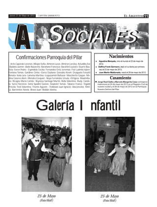 Jueves 31 de Mayo de 2012    CAPITÁN SARMIENTO                                                                           E L A RGENTINO 11




                                      SOCIALES
                                       OCIALES
       Confirmaciones Parroquia del Pilar                                                                Nacimientos
                                                                                         ♦ Agustina Marqués, vino al mundo el 23 de mayo de
  Actis Caporale Lorenzo- Allegro Sofia- Almiron Lucas- Almiron Loreley- Astudillo Zoe     2012.
-Badano Jazmin –Bailo Nazareno- Barañano Francisco- Barattini Lautaro- Duarte Bau-       ♦ Delfina Frank Germann, dejó oír su llanto por primera
tista- Eeren Pedro - Espíndola Cecilia- Fernandez Ortiz Jeremias- Fiol Ludmila Aylen-      vez el 23 de mayo de 2012.
Fontana Tomás- Gardiner Cintia –Gerez Giuliana- González Kevin- Gruiguelo Fossatti       ♦ Juan Martín Maldonado, nació el 29 de mayo de 2012.
Renata- Isola Lara- Lamelsa Martina –Leguizamón Baltazar- Maschietto Gaspar- Me-
dina Caseres Alem -Morales Ezequiel - Noya Fernández Ursula –Ortigoza Maximilia-                          Casamiento
no- Ricagno Maria Camila - Reynoso Santiago Martín- Rolla Valentino -Rudy- Cande-        ♥ Jorge Raúl Gallo y Marcela Margarita Casa contrajeron
la- Soria Florencia -Soria Spadini Gaston- Soubelet Tomás- Tabarez Franco -Tegaldi           matrimonio el 24 de mayo de 2012 en el Registro Civil de
Priscila- Testi Valentina -Tirante Agustín - Trobbiani Juan Ignacio -Vasconcelos Meli-       nuestra ciudad y el 26 de mayo de 2012 en la Parroquia
sa -Barrientos Yanela -Bravo Juan -Roldán Vanina.                                            Nuestra Señora del Pilar.




                             Galería Infantil




                              25 de Mayo                                                        25 de Mayo
                                (Foto Wolf )                                                      (Foto Wolf )
 