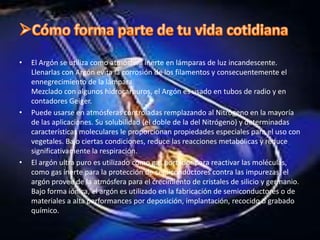 Cómo forma parte de tu vida cotidianaUtilizado puro o mezclado para análisis y control de la calidad en el medio industrial y hospitalario. Específicamente, el argón es utilizado como un gas de plasma en Espectrometrías de Emisión de Plasma como gas de protección en las Espectrometrías de Absorción Atómica y como un gas vector para numerosos detectores de cromatografías en fase gaseosa. Mezclado con metano, el argón es utilizado en los contadores Geiger y en los detectores de rayos X fluorescentes como gas de templado.El argón es utilizado para prevenir el contacto, la interacción entre el metal líquido y la atmósfera que lo rodea. Las aplicaciones incluyen: el agitado del metal fundido, protección de cuchara de metal líquido para prevenir la reoxidación y refinación secundaria en desgasificadores por vacío. Sin embargo, las mayores cantidades de argón son consumidas en el descarburización de aceros crudos con alto contenido de cromo al mismo tiempo que se reduce al mínimo la oxidación de éstos. 