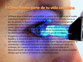 IsótoposLos principales isótopos de argón presentes en la Tierra son 40Ar (99,6%), 36Ar y 38Ar. El isótopo 40K, con un periodo de semidesintegración de 1,205×109 años, decae a 40Ar (11,2%) estable mediante captura electrónica y emisión de un positrón, y el 88,8% restante a 40Ca mediante desintegración β. Estos ratios de desintegración permiten determinar la edad de las rocas.En la atmósfera terrestre, el 39Ar se genera por bombardeo de rayos cósmicos principalmente a partir del 40Ar. En entornos subterráneos no expuestos se produce por captura neutrónica del 39K y desintegración α del 37Ca.El 37Ar, con un periodo de semidesintegración de 35 días, es producto del decaimiento del 40Ca, resultado de explosiones nucleares subterráneas.