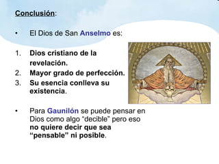 Conclusión : El Dios de San  Anselmo  es: 1. Dios cristiano de la  revelación. 2. Mayor grado de perfección. 3. Su esencia conlleva su existencia . Para  Gaunilón  se puede pensar en Dios como algo “decible” pero eso  no quiere decir que sea “pensable” ni posible . 
