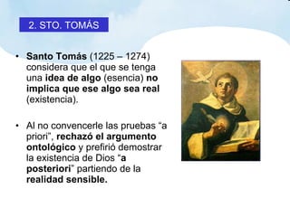 Santo Tomás  (1225 – 1274) considera que el que se tenga una  idea de algo  (esencia)  no implica que ese algo sea real  (existencia). Al no convencerle las pruebas “a priori”,  rechazó el argumento ontológico  y prefirió demostrar la existencia de Dios “ a posteriori ” partiendo de la  realidad sensible. 2. STO. TOMÁS 