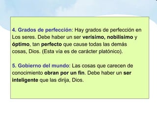4. Grados de perfección : Hay grados de perfección en  Los seres. Debe haber un ser  verísimo, nobilísimo  y  óptimo , tan  perfecto  que cause todas las demás  cosas, Dios. (Esta vía es de carácter platónico). 5. Gobierno del mundo : Las cosas que carecen de  conocimiento  obran por un fin . Debe haber un  ser  inteligente  que las dirija, Dios. 