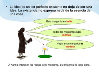 La idea de un ser perfecto existente  no deja de ser una idea . La existencia  no expresa nada de la esencia  de una cosa. Esta margarita  es   bella Todas las margaritas  son   plantas Vaya, esta margarita  es   inodora A Kant le interesan los rasgos de la margarita. Su existencia la tiene clara. 