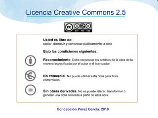 Licencia Creative Commons 2.5 Usted es libre de: copiar, distribuir y comunicar públicamente la obra Bajo las condiciones siguientes: Reconocimiento . Debe reconocer los créditos de la obra de la manera especificada por el autor o el licenciador. No comercial . No puede utilizar esta obra para fines comerciales. Sin obras derivadas . No se puede alterar, transformar o generar una obra derivada a partir de esta obra.   Concepción Pérez García. 2010 