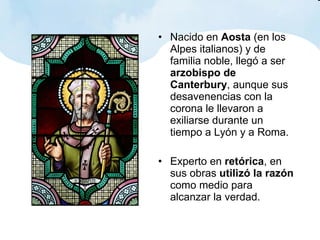 Nacido en  Aosta  (en los Alpes italianos) y de familia noble, llegó a ser  arzobispo de Canterbury , aunque sus desavenencias con la corona le llevaron a exiliarse durante un tiempo a Lyón y a Roma. Experto en  retórica , en sus obras  utilizó la razón  como medio para alcanzar la verdad. 