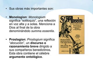 Sus obras más importantes son: Monologion :  Monologium  significa “soliloquio”, una reflexión en voz alta y a solas. Menciona a Dios al final de la obra denominándolo  summa essentia . Proslogion :  Proslogium  significa “alocución”, un  discurso o razonamiento breve  dirigido a sus compañeros benedictinos. Esta obra contiene el célebre  argumento ontológico . 