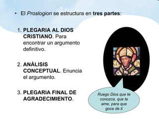 El  Proslogion  se estructura en  tres partes : 1.  PLEGARIA AL DIOS CRISTIANO . Para encontrar un argumento definitivo. 2.  ANÁLISIS CONCEPTUAL . Enuncia el argumento. 3.  PLEGARIA FINAL DE AGRADECIMIENTO . Ruego Dios que te conozca, que te ame, para que goce de ti 