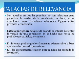 FALACIAS DE RELEVANCIA
 Son aquellas en que las premisas no son relevantes para
garantizar la verdad de la conclusión; es decir, no se
establecen unas verdaderas relaciones lógicas entre
premisas y conclusión.
 Falacia por ignorancia: se da cuando se intenta sustentar
la verdad de una conclusión en el hecho que no se ha
probado que sea falsa, o viceversa.
 Ej. Intentar probar que los fantasmas existen sobre la base
que no se ha probado que existan.
 Ej. “los extraterrestres existen porque nadie ha probado lo
contrario”.
 