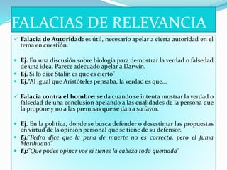 FALACIAS DE RELEVANCIA
 Falacia de Autoridad: es útil, necesario apelar a cierta autoridad en el
tema en cuestión.
 Ej. En una discusión sobre biología para demostrar la verdad o falsedad
de una idea. Parece adecuado apelar a Darwin.
 Ej. Si lo dice Stalin es que es cierto”
 Ej.“Al igual que Aristóteles pensaba, la verdad es que…
 Falacia contra el hombre: se da cuando se intenta mostrar la verdad o
falsedad de una conclusión apelando a las cualidades de la persona que
la propone y no a las premisas que se dan a su favor.
 Ej. En la política, donde se busca defender o desestimar las propuestas
en virtud de la opinión personal que se tiene de su defensor.
 Ej:"Pedro dice que la pena de muerte no es correcta, pero el fuma
Marihuana“
 Ej:"Que podes opinar vos si tienes la cabeza toda quemada"
 