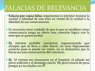 FALACIAS DE RELEVANCIA
 Falacia por causa falsa: argumentar es intentar mostrar la
verdad o falsedad de una tesis en virtud de la verdad o la
falsedad de sus consecuencias.
 Es necesario tener cuidado de que lo que se establece como
consecuencia tenga en efecto una conexión lógica con la
tesis que se quiere probar.
 Ej. intentar prohibir conciertos, argumentando que
siempre que se lleva a cabo llueve, no sería lógicamente
correcto pues si puede ser cierto, no se demuestra que la
lluvia sea una consecuencia del concierto.
 Ej. “el viernes me internaron en el hospital, el sábado mi
perro enfermó y el domingo murió. Mi perro murió de pena
porque yo no estaba con él”.
 