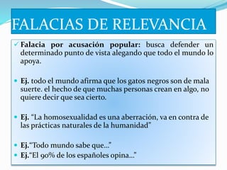 FALACIAS DE RELEVANCIA
 Falacia por acusación popular: busca defender un
determinado punto de vista alegando que todo el mundo lo
apoya.
 Ej. todo el mundo afirma que los gatos negros son de mala
suerte. el hecho de que muchas personas crean en algo, no
quiere decir que sea cierto.
 Ej. “La homosexualidad es una aberración, va en contra de
las prácticas naturales de la humanidad”
 Ej.“Todo mundo sabe que…”
 Ej.“El 90% de los españoles opina…”
 