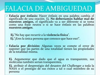 FALACIA DE AMBIGUEDAD
 Falacia por énfasis: Hacer énfasis en una palabra cambia el
significado de una oración. Ej. No deberíamos hablar mal de
nuestros amigos, el significado va a ser diferente si se toma
como una frase neutra o si se hace énfasis en las palabras
nuestros amigos.
Ej."No hay que recurrir a la violencia física".
Ej."¡Eres la única persona que conozco que hace eso!".
 Falacia por división: Algunas veces se comete el error de
suponer que las partes de una totalidad tienen las propiedades
de la totalidad misma.
Ej. Argumentar que dado que el agua es transparente, sus
moléculas también serían transparentes,
Ej. atribuir el desprestigio del desastre del Challenger a toda la
NASA o el prestigio de sus éxitos a tal o cual miembro de su
persona
 