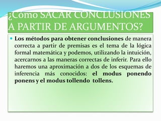 ¿Cómo SACAR CONCLUSIONES
A PARTIR DE ARGUMENTOS?
 Los métodos para obtener conclusiones de manera
correcta a partir de premisas es el tema de la lógica
formal matemática y podemos, utilizando la intuición,
acercarnos a las maneras correctas de inferir. Para ello
haremos una aproximación a dos de los esquemas de
inferencia más conocidos: el modus ponendo
ponens y el modus tollendo tollens.
 