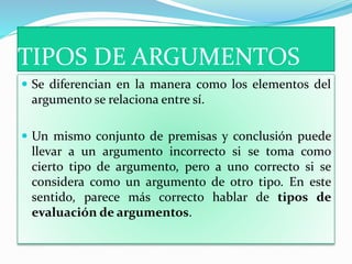 TIPOS DE ARGUMENTOS
 Se diferencian en la manera como los elementos del
argumento se relaciona entre sí.
 Un mismo conjunto de premisas y conclusión puede
llevar a un argumento incorrecto si se toma como
cierto tipo de argumento, pero a uno correcto si se
considera como un argumento de otro tipo. En este
sentido, parece más correcto hablar de tipos de
evaluación de argumentos.
 