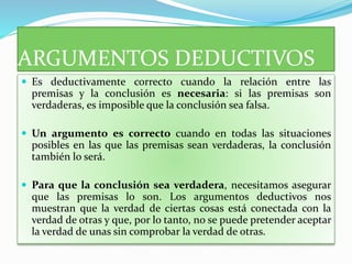 ARGUMENTOS DEDUCTIVOS
 Es deductivamente correcto cuando la relación entre las
premisas y la conclusión es necesaria: si las premisas son
verdaderas, es imposible que la conclusión sea falsa.
 Un argumento es correcto cuando en todas las situaciones
posibles en las que las premisas sean verdaderas, la conclusión
también lo será.
 Para que la conclusión sea verdadera, necesitamos asegurar
que las premisas lo son. Los argumentos deductivos nos
muestran que la verdad de ciertas cosas está conectada con la
verdad de otras y que, por lo tanto, no se puede pretender aceptar
la verdad de unas sin comprobar la verdad de otras.
 