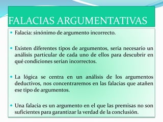 FALACIAS ARGUMENTATIVAS
 Falacia: sinónimo de argumento incorrecto.
 Existen diferentes tipos de argumentos, seria necesario un
análisis particular de cada uno de ellos para descubrir en
qué condiciones serían incorrectos.
 La lógica se centra en un análisis de los argumentos
deductivos, nos concentraremos en las falacias que atañen
ese tipo de argumentos.
 Una falacia es un argumento en el que las premisas no son
suficientes para garantizar la verdad de la conclusión.
 