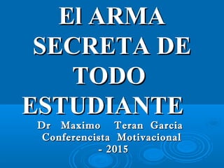 El ARMAEl ARMA
SECRETA DESECRETA DE
TODOTODO
ESTUDIANTEESTUDIANTE
Dr Maximo Teran GarciaDr Maximo Teran Garcia
Conferencista MotivacionalConferencista Motivacional
- 2015- 2015
 