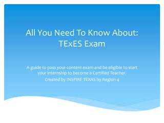All You Need To Know About:
TExES Exam
A guide to pass your content exam and be eligible to start
your internship to become a Certified Teacher.
Created by INSPIRE TEXAS by Region 4
 