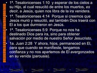 • 1ª. Tesalonicenses 1:10 y esperar de los cielos a
su Hijo, al cual resucitó de entre los muertos, es
decir, a Jesús, quien nos libra de la ira venidera.
• 1ª. Tesalonicenses 4:14 Porque si creemos que
Jesús murió y resucitó, así también Dios traerá con
El a los que durmieron en Jesús.
• 1ª. Tesalonicenses 5:9 Porque no nos ha
destinado Dios para ira, sino para obtener
salvación por medio de nuestro Señor Jesucristo,
• 1a. Juan 2:28 Y ahora, hijos, permaneced en El,
para que cuando se manifieste, tengamos
confianza y no nos apartemos de El avergonzados
en su venida (parousia).
 
