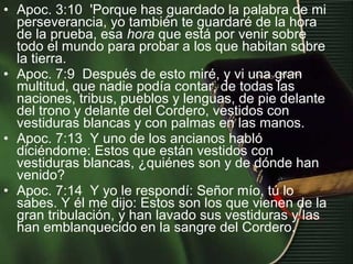 • Apoc. 3:10 'Porque has guardado la palabra de mi
perseverancia, yo también te guardaré de la hora
de la prueba, esa hora que está por venir sobre
todo el mundo para probar a los que habitan sobre
la tierra.
• Apoc. 7:9 Después de esto miré, y vi una gran
multitud, que nadie podía contar, de todas las
naciones, tribus, pueblos y lenguas, de pie delante
del trono y delante del Cordero, vestidos con
vestiduras blancas y con palmas en las manos.
• Apoc. 7:13 Y uno de los ancianos habló
diciéndome: Estos que están vestidos con
vestiduras blancas, ¿quiénes son y de dónde han
venido?
• Apoc. 7:14 Y yo le respondí: Señor mío, tú lo
sabes. Y él me dijo: Estos son los que vienen de la
gran tribulación, y han lavado sus vestiduras y las
han emblanquecido en la sangre del Cordero.
 