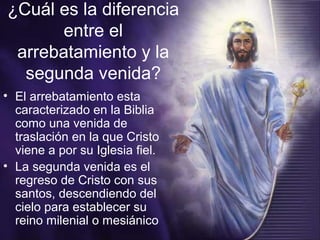 ¿Cuál es la diferencia
entre el
arrebatamiento y la
segunda venida?
• El arrebatamiento esta
caracterizado en la Biblia
como una venida de
traslación en la que Cristo
viene a por su Iglesia fiel.
• La segunda venida es el
regreso de Cristo con sus
santos, descendiendo del
cielo para establecer su
reino milenial o mesiánico
 