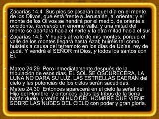 • Zacarías 14:4 Sus pies se posarán aquel día en el monte
de los Olivos, que está frente a Jerusalén, al oriente; y el
monte de los Olivos se hendirá por el medio, de oriente a
occidente, formando un enorme valle, y una mitad del
monte se apartará hacia el norte y la otra mitad hacia el sur.
• Zacarías 14:5 Y huiréis al valle de mis montes, porque el
valle de los montes llegará hasta Azal; huiréis tal como
huisteis a causa del terremoto en los días de Uzías, rey de
Judá. Y vendrá el SEÑOR mi Dios, y todos los santos con
El.
• Mateo 24:29 Pero inmediatamente después de la
tribulación de esos días, EL SOL SE OSCURECERA, LA
LUNA NO DARA SU LUZ, LAS ESTRELLAS CAERAN del
cielo y las potencias de los cielos serán sacudidas.
• Mateo 24:30 Entonces aparecerá en el cielo la señal del
Hijo del Hombre; y entonces todas las tribus de la tierra
harán duelo, y verán al HIJO DEL HOMBRE QUE VIENE
SOBRE LAS NUBES DEL CIELO con poder y gran gloria.
 